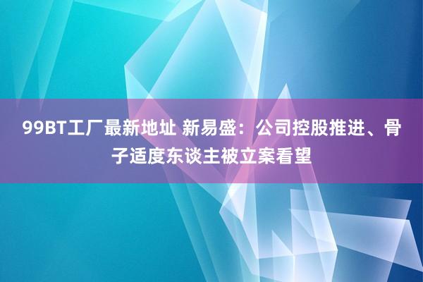 99BT工厂最新地址 新易盛：公司控股推进、骨子适度东谈主被立案看望