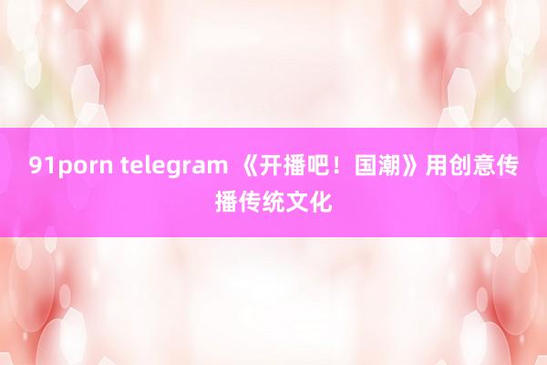 91porn telegram 《开播吧！国潮》用创意传播传统文化