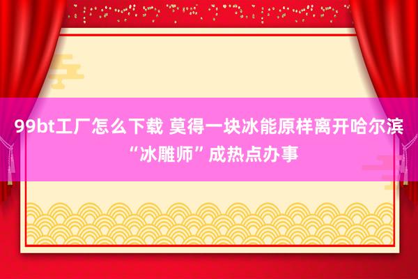 99bt工厂怎么下载 莫得一块冰能原样离开哈尔滨 “冰雕师”成热点办事