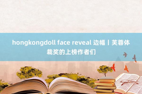 hongkongdoll face reveal 边幅丨芙蓉体裁奖的上榜作者们