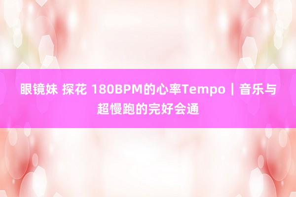 眼镜妹 探花 180BPM的心率Tempo｜音乐与超慢跑的完好会通