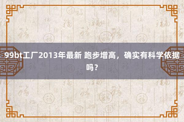 99bt工厂2013年最新 跑步增高，确实有科学依据吗？