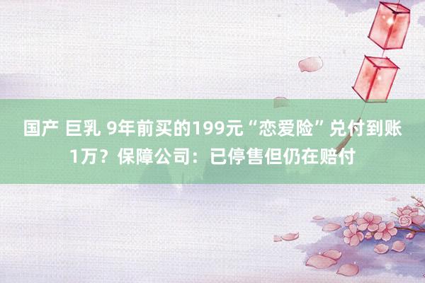 国产 巨乳 9年前买的199元“恋爱险”兑付到账1万？保障公司：已停售但仍在赔付