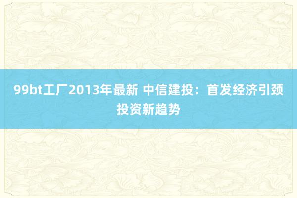 99bt工厂2013年最新 中信建投：首发经济引颈投资新趋势