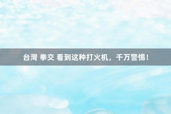 台灣 拳交 看到这种打火机，千万警惕！