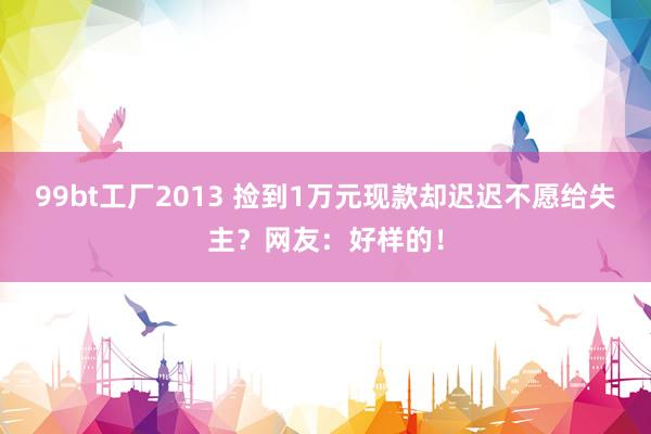 99bt工厂2013 捡到1万元现款却迟迟不愿给失主？网友：好样的！