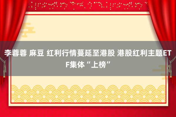 李蓉蓉 麻豆 红利行情蔓延至港股 港股红利主题ETF集体“上榜”