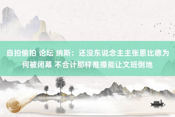 自拍偷拍 论坛 纳斯：还没东说念主主张恩比德为何被闭幕 不合计那样推搡能让文班倒地