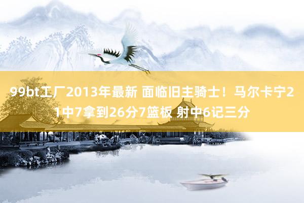 99bt工厂2013年最新 面临旧主骑士！马尔卡宁21中7拿到26分7篮板 射中6记三分