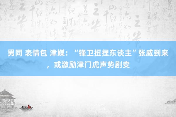 男同 表情包 津媒：“锋卫扭捏东谈主”张威到来，或激励津门虎声势剧变