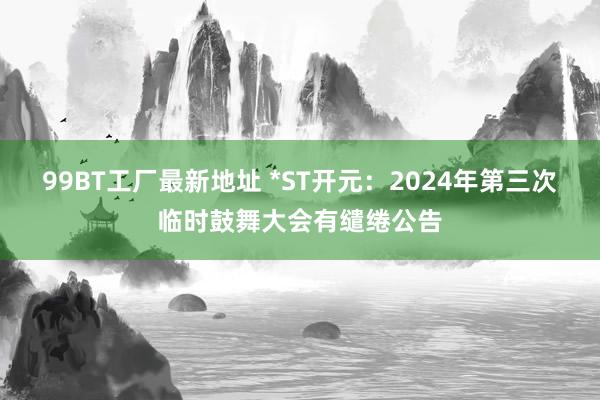 99BT工厂最新地址 *ST开元：2024年第三次临时鼓舞大会有缱绻公告