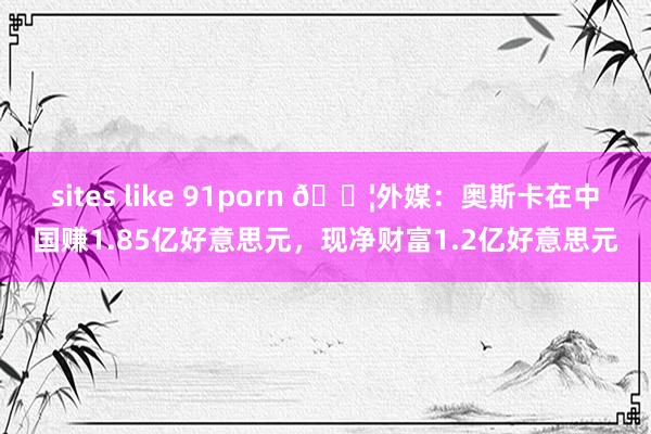 sites like 91porn 😦外媒：奥斯卡在中国赚1.85亿好意思元，现净财富1.2亿好意思元