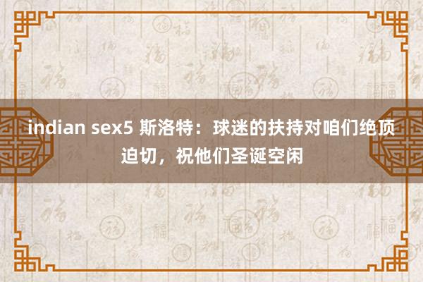 indian sex5 斯洛特：球迷的扶持对咱们绝顶迫切，祝他们圣诞空闲