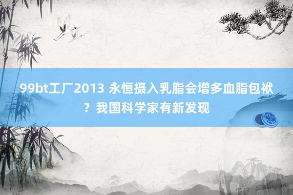 99bt工厂2013 永恒摄入乳脂会增多血脂包袱？我国科学家有新发现