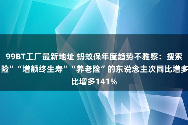 99BT工厂最新地址 蚂蚁保年度趋势不雅察：搜索“储蓄险”“增额终生寿”“养老险”的东说念主次同比增多141%