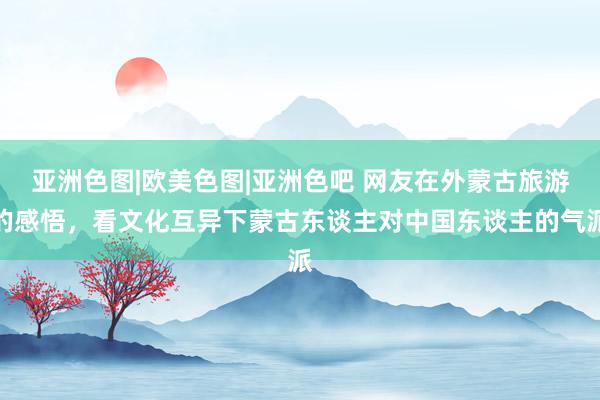 亚洲色图|欧美色图|亚洲色吧 网友在外蒙古旅游的感悟，看文化互异下蒙古东谈主对中国东谈主的气派