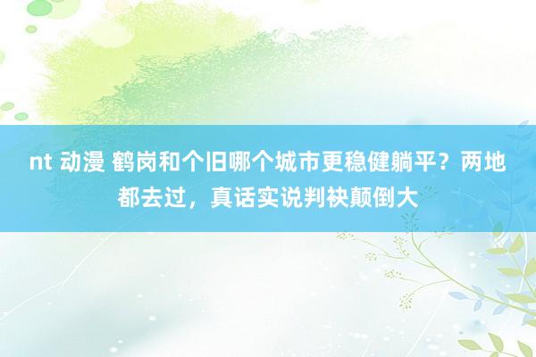 nt 动漫 鹤岗和个旧哪个城市更稳健躺平？两地都去过，真话实说判袂颠倒大