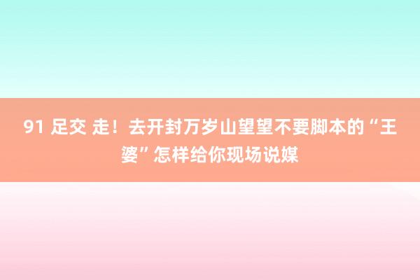 91 足交 走！去开封万岁山望望不要脚本的“王婆”怎样给你现场说媒