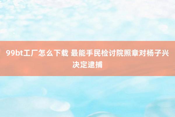 99bt工厂怎么下载 最能手民检讨院照章对杨子兴决定逮捕