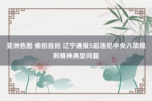 亚洲色图 偷拍自拍 辽宁通报5起违犯中央八项规则精神典型问题