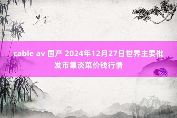 cable av 国产 2024年12月27日世界主要批发市集淡菜价钱行情