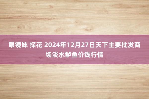 眼镜妹 探花 2024年12月27日天下主要批发商场淡水鲈鱼价钱行情