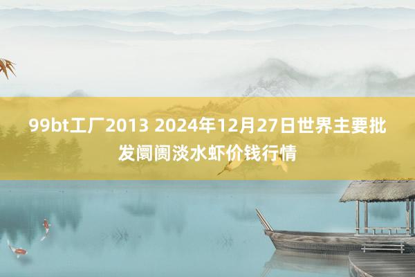 99bt工厂2013 2024年12月27日世界主要批发阛阓淡水虾价钱行情