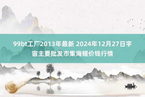 99bt工厂2013年最新 2024年12月27日宇宙主要批发市集海鳗价钱行情