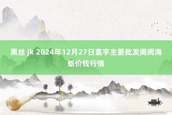 黑丝 jk 2024年12月27日寰宇主要批发阛阓海蛎价钱行情