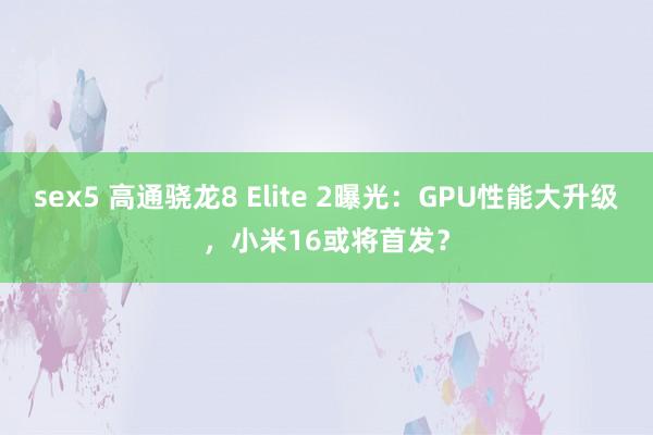 sex5 高通骁龙8 Elite 2曝光：GPU性能大升级，小米16或将首发？