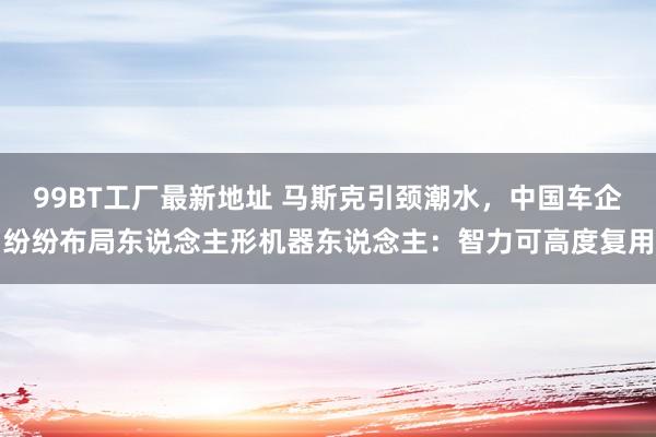 99BT工厂最新地址 马斯克引颈潮水，中国车企纷纷布局东说念主形机器东说念主：智力可高度复用