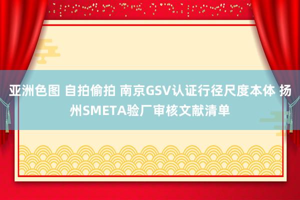 亚洲色图 自拍偷拍 南京GSV认证行径尺度本体 扬州SMETA验厂审核文献清单