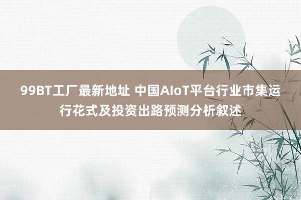 99BT工厂最新地址 中国AIoT平台行业市集运行花式及投资出路预测分析叙述