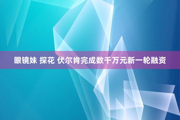 眼镜妹 探花 伏尔肯完成数千万元新一轮融资