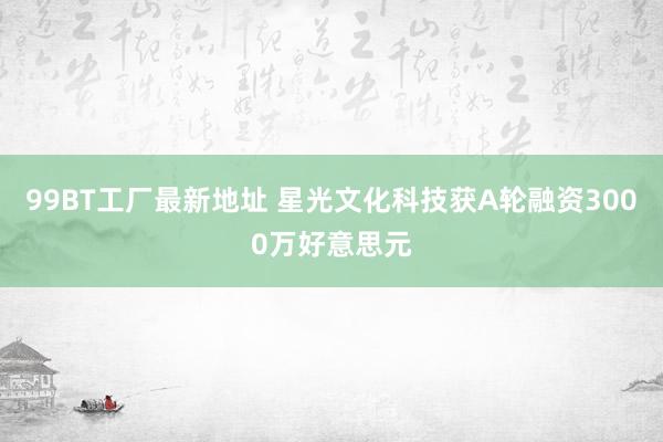 99BT工厂最新地址 星光文化科技获A轮融资3000万好意思元