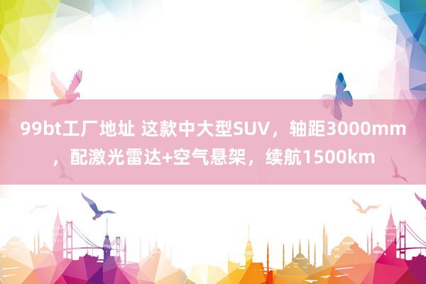 99bt工厂地址 这款中大型SUV，轴距3000mm，配激光雷达+空气悬架，续航1500km