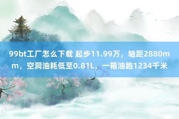 99bt工厂怎么下载 起步11.99万，轴距2880mm，空洞油耗低至0.81L，一箱油跑1234千米