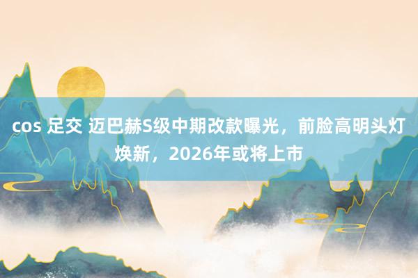 cos 足交 迈巴赫S级中期改款曝光，前脸高明头灯焕新，2026年或将上市