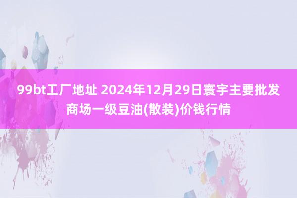 99bt工厂地址 2024年12月29日寰宇主要批发商场一级豆油(散装)价钱行情