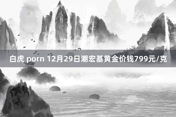 白虎 porn 12月29日潮宏基黄金价钱799元/克