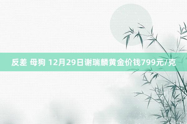 反差 母狗 12月29日谢瑞麟黄金价钱799元/克