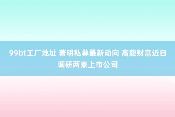 99bt工厂地址 著明私募最新动向 高毅财富近日调研两家上市公司