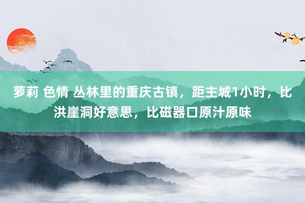 萝莉 色情 丛林里的重庆古镇，距主城1小时，比洪崖洞好意思，比磁器口原汁原味