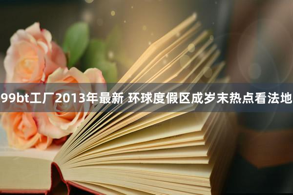 99bt工厂2013年最新 环球度假区成岁末热点看法地