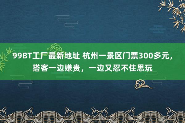 99BT工厂最新地址 杭州一景区门票300多元，搭客一边嫌贵，一边又忍不住思玩