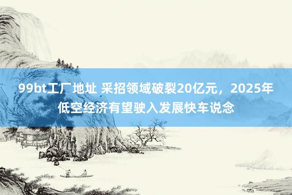 99bt工厂地址 采招领域破裂20亿元，2025年低空经济有望驶入发展快车说念