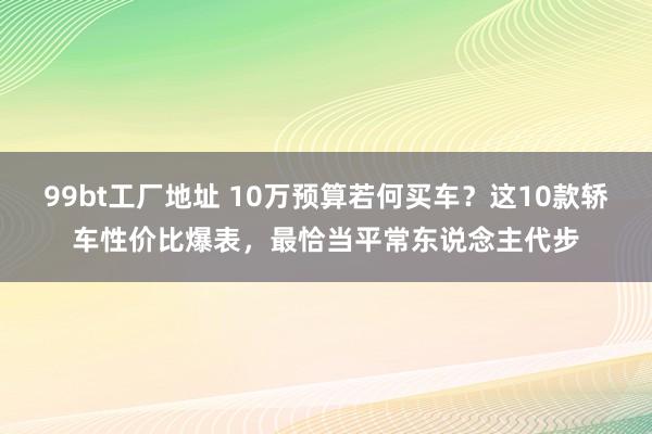 99bt工厂地址 10万预算若何买车？这10款轿车性价比爆表，最恰当平常东说念主代步