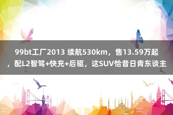 99bt工厂2013 续航530km，售13.59万起，配L2智驾+快充+后驱，这SUV恰昔日青东谈主