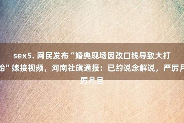 sex5. 网民发布“婚典现场因改口钱导致大打开始”嫁接视频，河南社旗通报：已约说念解说，严厉月旦