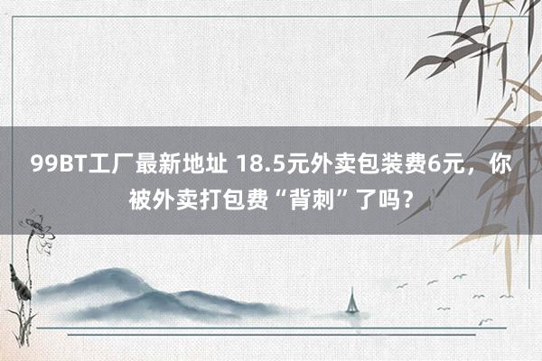 99BT工厂最新地址 18.5元外卖包装费6元，你被外卖打包费“背刺”了吗？